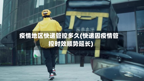 疫情地区快递管控多久(快递因疫情管控时效顺势延长)