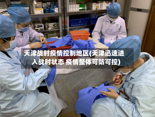 天津战时疫情控制地区(天津迅速进入战时状态 疫情整体可防可控)