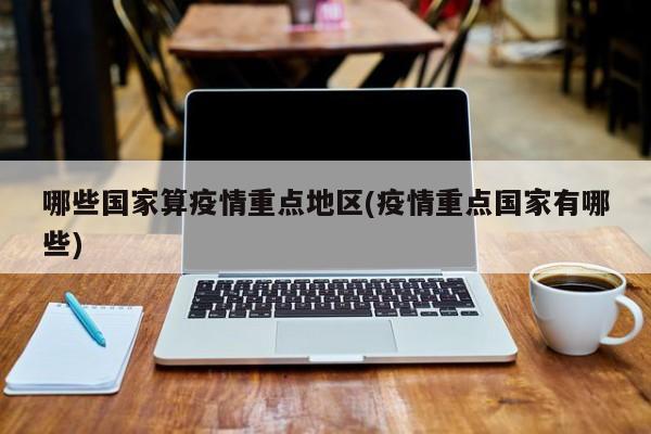 哪些国家算疫情重点地区(疫情重点国家有哪些)