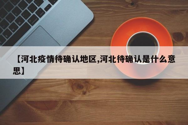 【河北疫情待确认地区,河北待确认是什么意思】