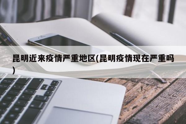 昆明近来疫情严重地区(昆明疫情现在严重吗)