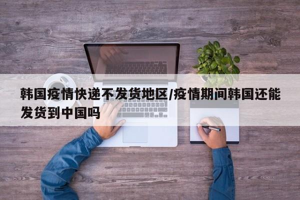 韩国疫情快递不发货地区/疫情期间韩国还能发货到中国吗