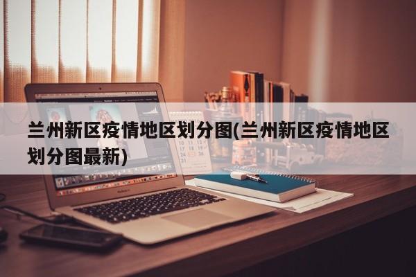 兰州新区疫情地区划分图(兰州新区疫情地区划分图最新)