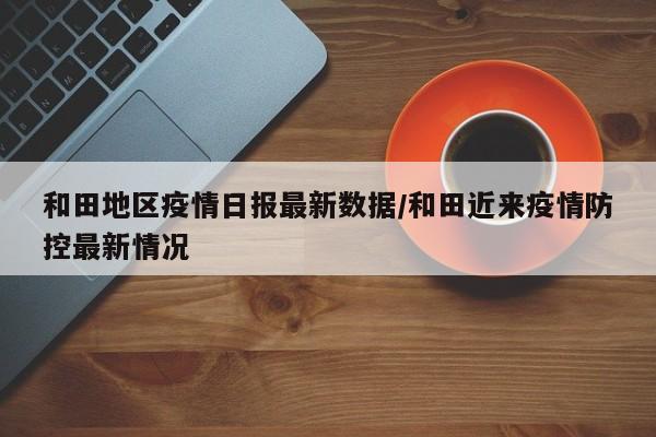 和田地区疫情日报最新数据/和田近来疫情防控最新情况