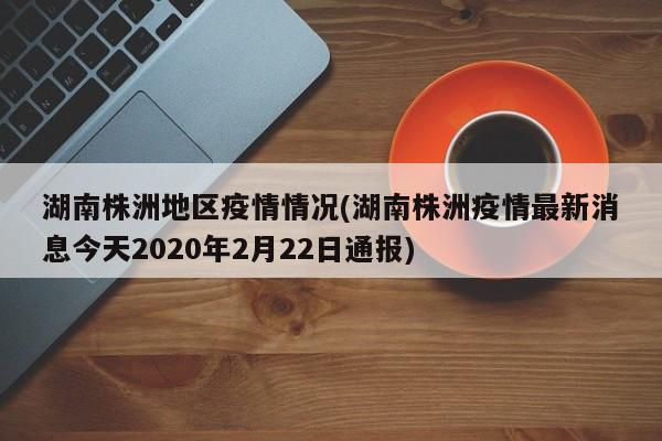 湖南株洲地区疫情情况(湖南株洲疫情最新消息今天2020年2月22日通报)