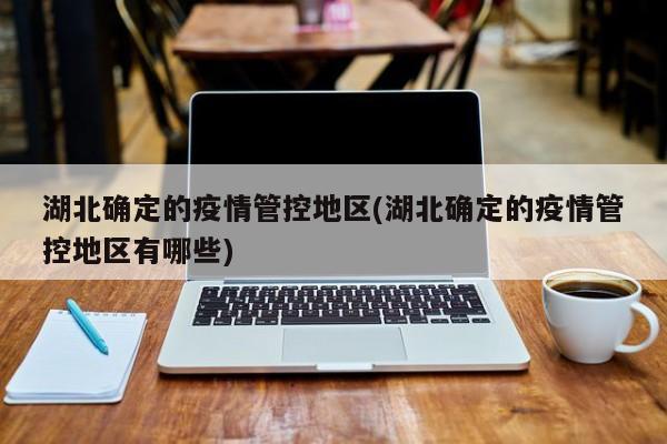 湖北确定的疫情管控地区(湖北确定的疫情管控地区有哪些)