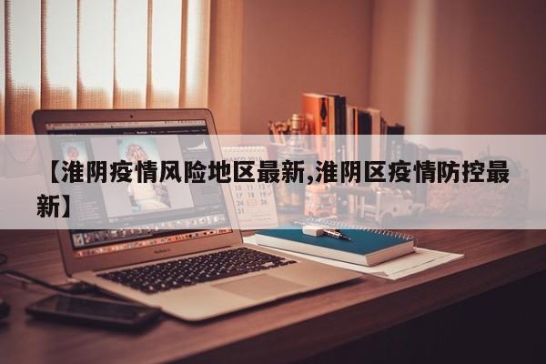 【淮阴疫情风险地区最新,淮阴区疫情防控最新】
